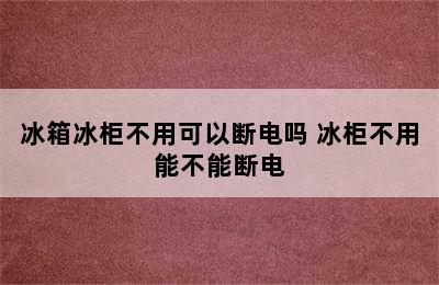 冰箱冰柜不用可以断电吗 冰柜不用能不能断电